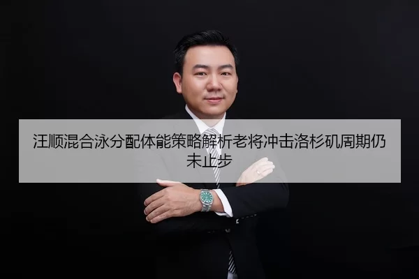 汪顺混合泳分配体能策略解析老将冲击洛杉矶周期仍未止步