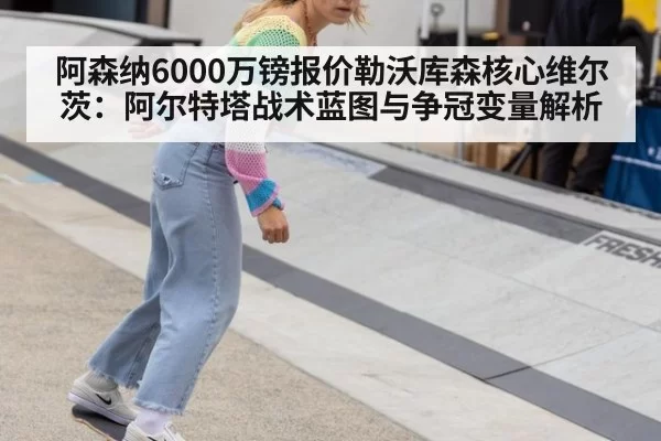 阿森纳6000万镑报价勒沃库森核心维尔茨:阿尔特塔战术蓝图与争冠变量解析
