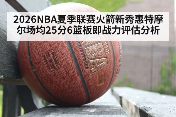 2026NBA夏季联赛火箭新秀惠特摩尔场均25分6篮板即战力评估分析