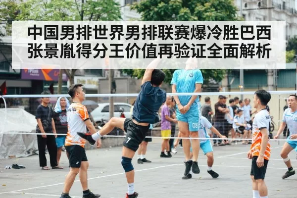 中国男排世界男排联赛爆冷胜巴西 张景胤得分王价值再验证全面解析