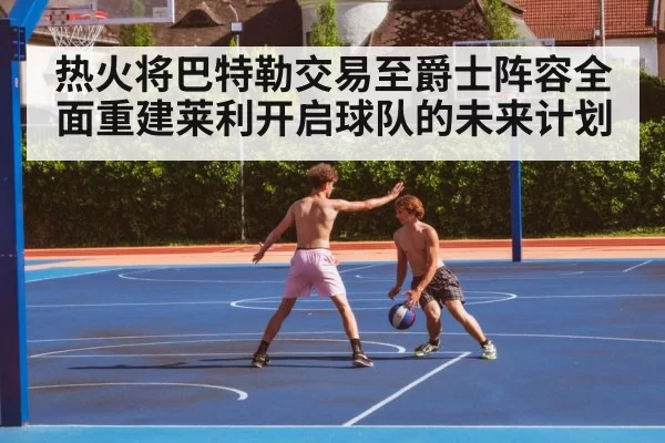 热火将巴特勒交易至爵士阵容全面重建莱利开启球队的未来计划