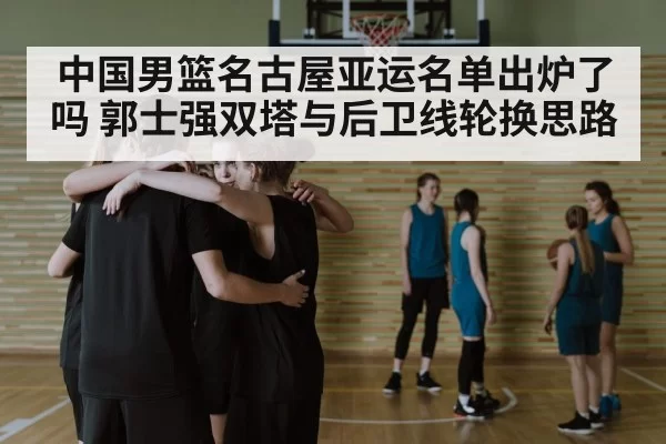 中国男篮名古屋亚运名单出炉了吗 郭士强双塔与后卫线轮换思路