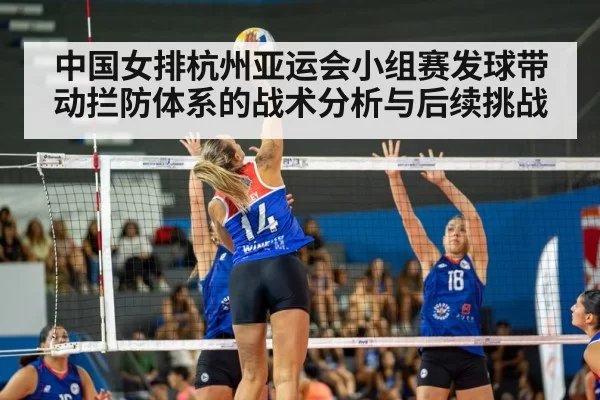 中国女排杭州亚运会小组赛发球带动拦防体系的战术分析与后续挑战