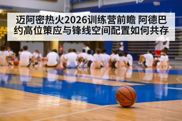 迈阿密热火2026训练营前瞻 阿德巴约高位策应与锋线空间配置如何共存（kaiyun）